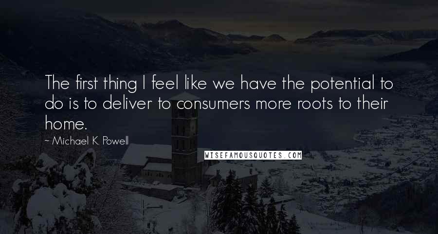 Michael K. Powell Quotes: The first thing I feel like we have the potential to do is to deliver to consumers more roots to their home.