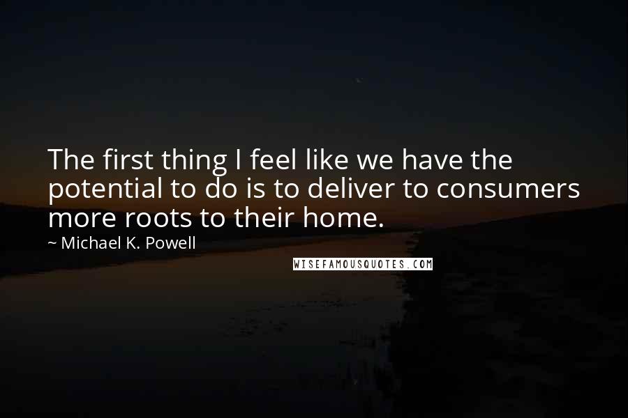 Michael K. Powell Quotes: The first thing I feel like we have the potential to do is to deliver to consumers more roots to their home.