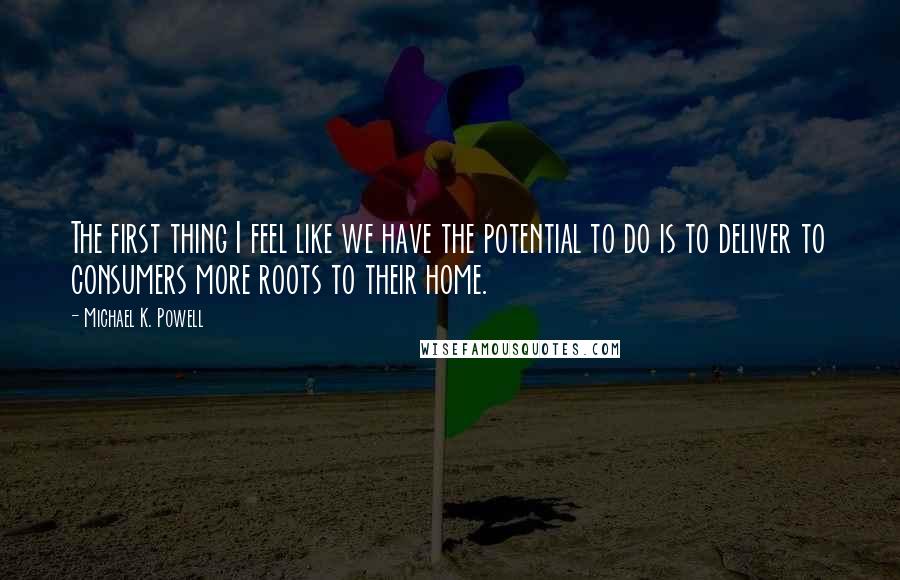 Michael K. Powell Quotes: The first thing I feel like we have the potential to do is to deliver to consumers more roots to their home.