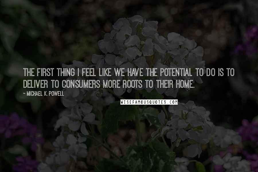 Michael K. Powell Quotes: The first thing I feel like we have the potential to do is to deliver to consumers more roots to their home.