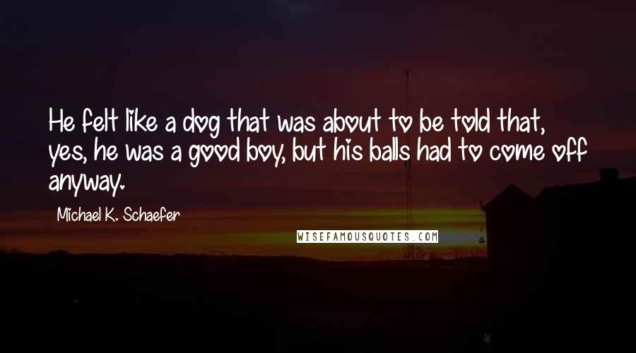 Michael K. Schaefer Quotes: He felt like a dog that was about to be told that, yes, he was a good boy, but his balls had to come off anyway.