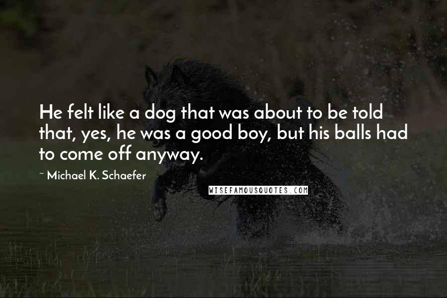 Michael K. Schaefer Quotes: He felt like a dog that was about to be told that, yes, he was a good boy, but his balls had to come off anyway.