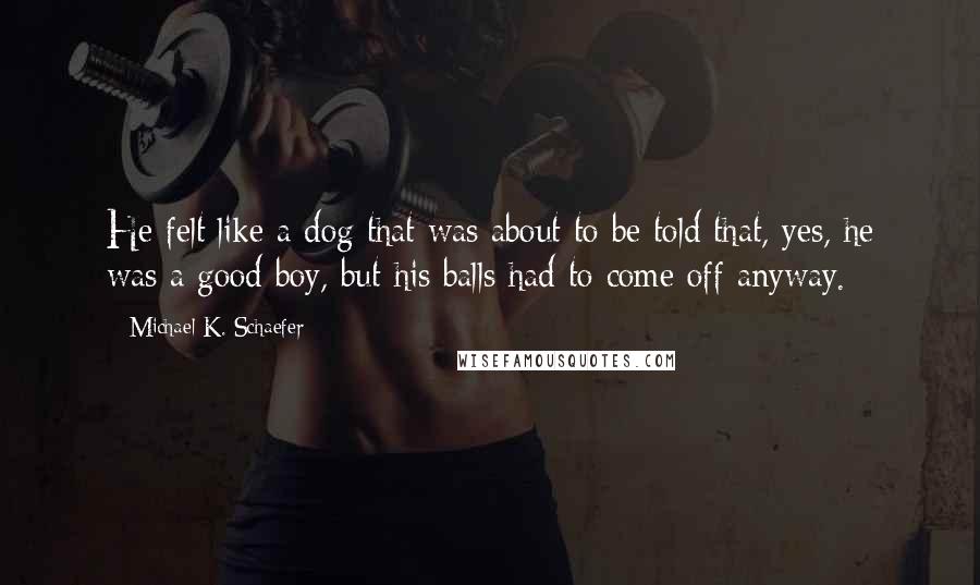 Michael K. Schaefer Quotes: He felt like a dog that was about to be told that, yes, he was a good boy, but his balls had to come off anyway.