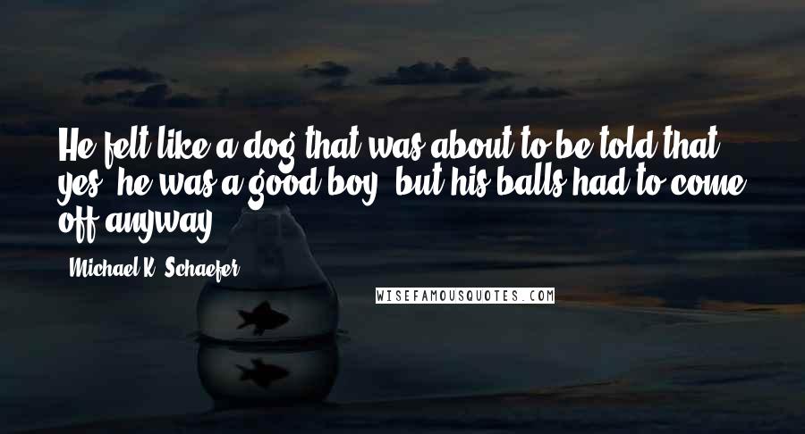 Michael K. Schaefer Quotes: He felt like a dog that was about to be told that, yes, he was a good boy, but his balls had to come off anyway.