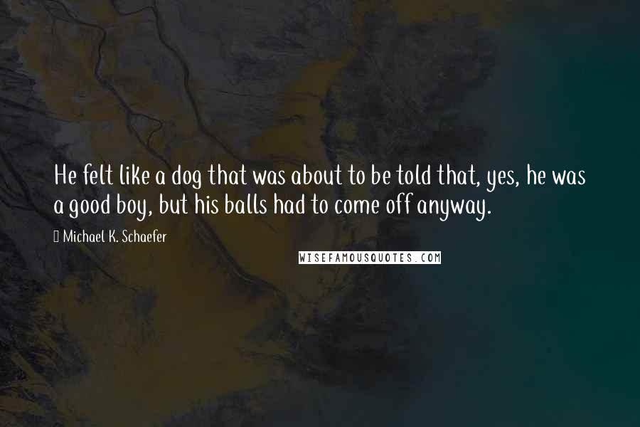 Michael K. Schaefer Quotes: He felt like a dog that was about to be told that, yes, he was a good boy, but his balls had to come off anyway.