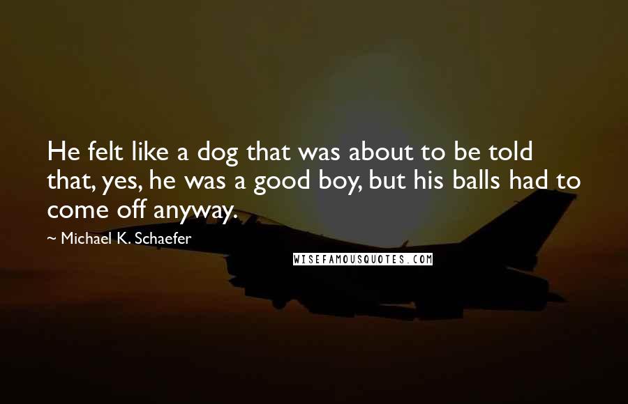 Michael K. Schaefer Quotes: He felt like a dog that was about to be told that, yes, he was a good boy, but his balls had to come off anyway.