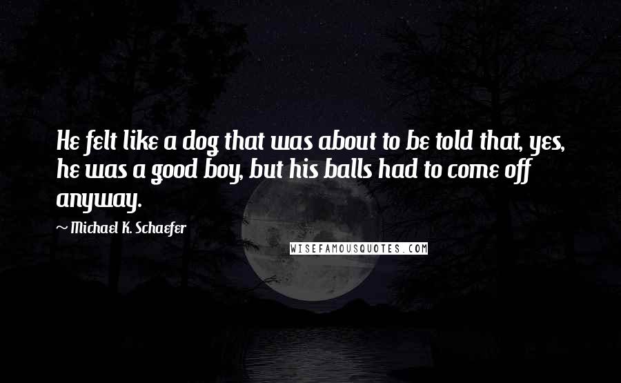 Michael K. Schaefer Quotes: He felt like a dog that was about to be told that, yes, he was a good boy, but his balls had to come off anyway.