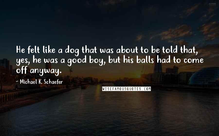 Michael K. Schaefer Quotes: He felt like a dog that was about to be told that, yes, he was a good boy, but his balls had to come off anyway.