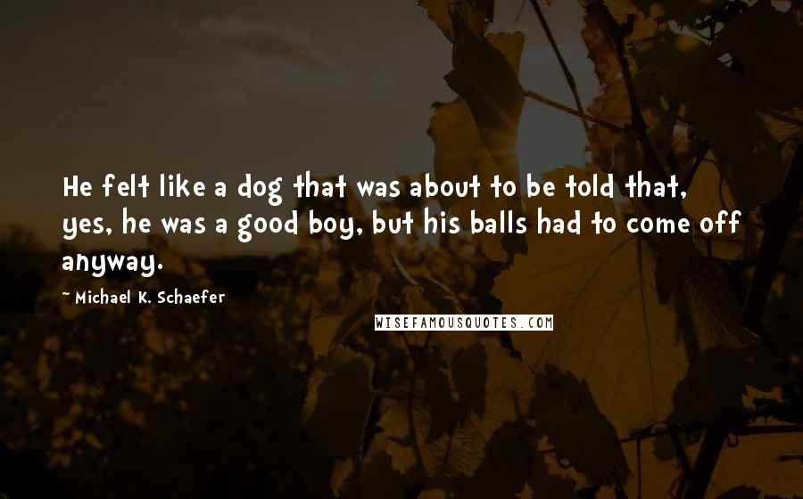 Michael K. Schaefer Quotes: He felt like a dog that was about to be told that, yes, he was a good boy, but his balls had to come off anyway.