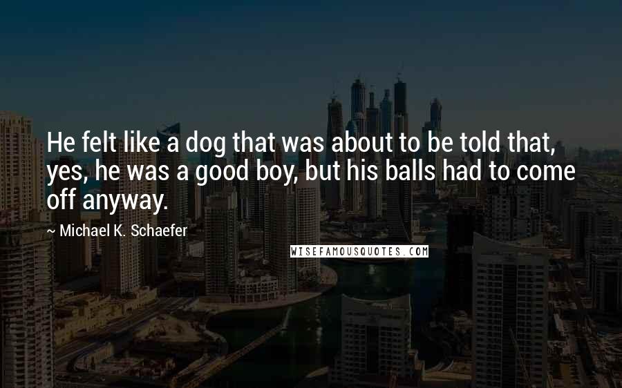 Michael K. Schaefer Quotes: He felt like a dog that was about to be told that, yes, he was a good boy, but his balls had to come off anyway.