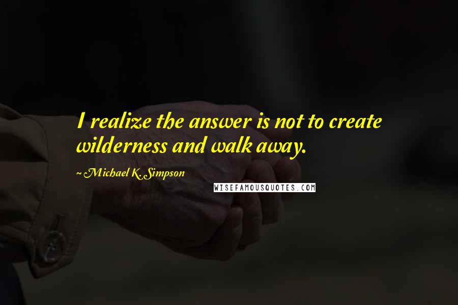 Michael K. Simpson Quotes: I realize the answer is not to create wilderness and walk away.