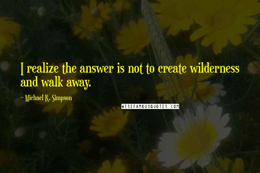 Michael K. Simpson Quotes: I realize the answer is not to create wilderness and walk away.