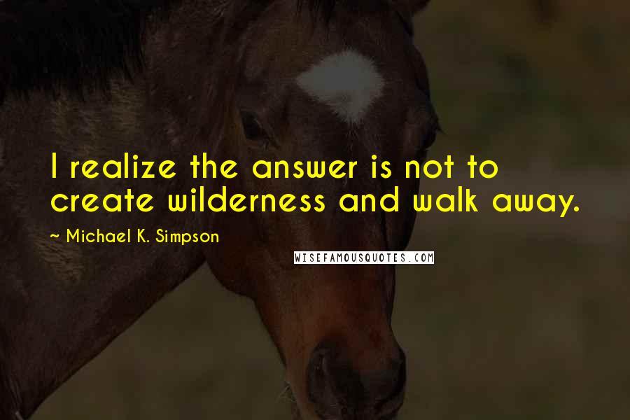 Michael K. Simpson Quotes: I realize the answer is not to create wilderness and walk away.