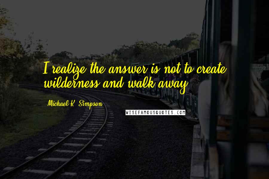 Michael K. Simpson Quotes: I realize the answer is not to create wilderness and walk away.