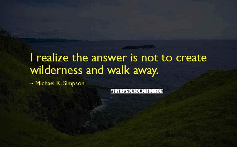 Michael K. Simpson Quotes: I realize the answer is not to create wilderness and walk away.