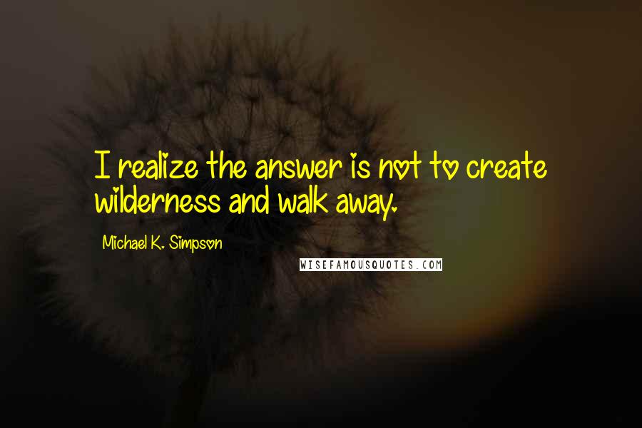 Michael K. Simpson Quotes: I realize the answer is not to create wilderness and walk away.