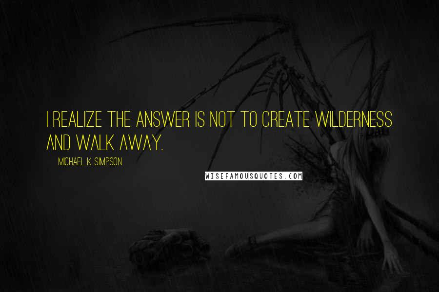 Michael K. Simpson Quotes: I realize the answer is not to create wilderness and walk away.