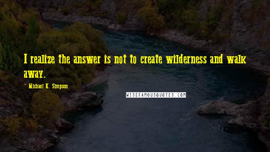 Michael K. Simpson Quotes: I realize the answer is not to create wilderness and walk away.