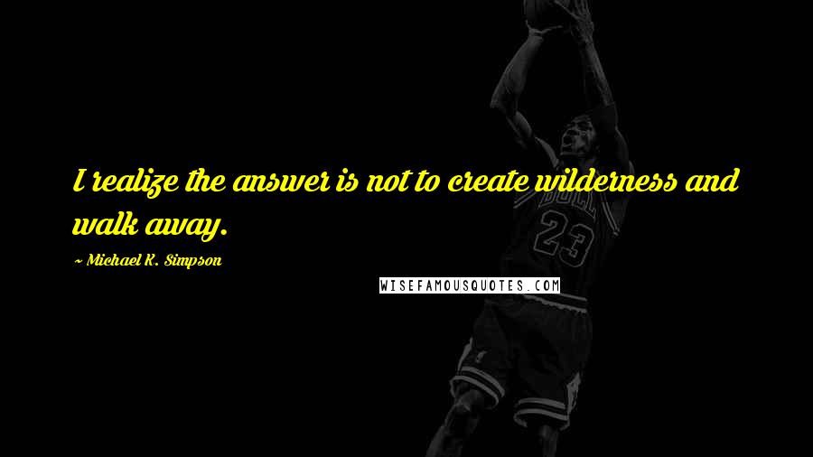 Michael K. Simpson Quotes: I realize the answer is not to create wilderness and walk away.