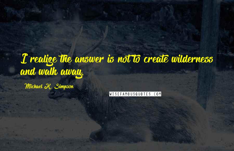 Michael K. Simpson Quotes: I realize the answer is not to create wilderness and walk away.