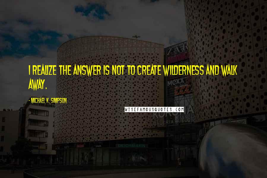 Michael K. Simpson Quotes: I realize the answer is not to create wilderness and walk away.