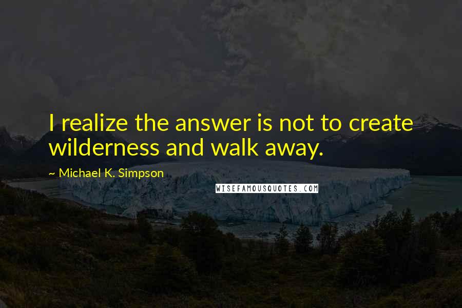 Michael K. Simpson Quotes: I realize the answer is not to create wilderness and walk away.