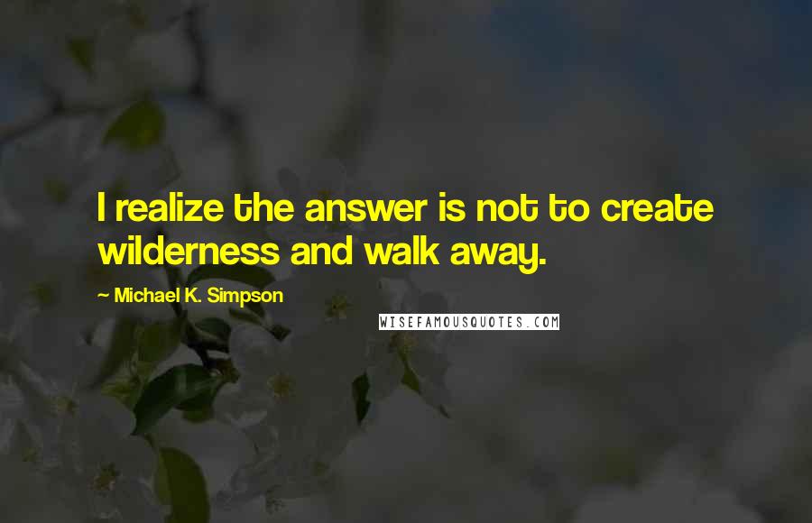 Michael K. Simpson Quotes: I realize the answer is not to create wilderness and walk away.