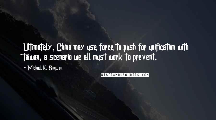 Michael K. Simpson Quotes: Ultimately, China may use force to push for unification with Taiwan, a scenario we all must work to prevent.