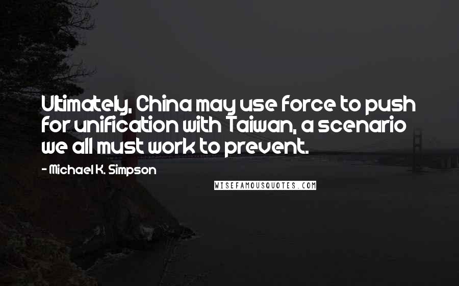 Michael K. Simpson Quotes: Ultimately, China may use force to push for unification with Taiwan, a scenario we all must work to prevent.