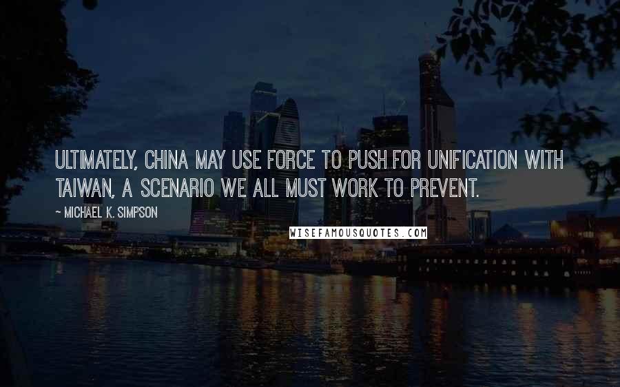 Michael K. Simpson Quotes: Ultimately, China may use force to push for unification with Taiwan, a scenario we all must work to prevent.