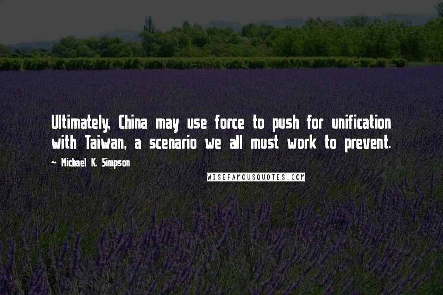 Michael K. Simpson Quotes: Ultimately, China may use force to push for unification with Taiwan, a scenario we all must work to prevent.
