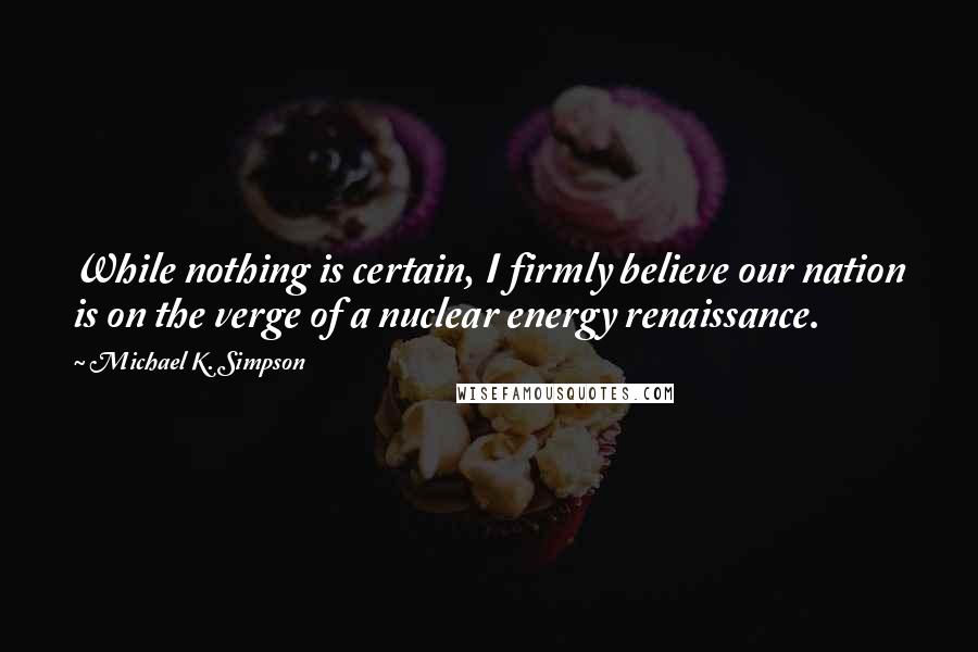 Michael K. Simpson Quotes: While nothing is certain, I firmly believe our nation is on the verge of a nuclear energy renaissance.