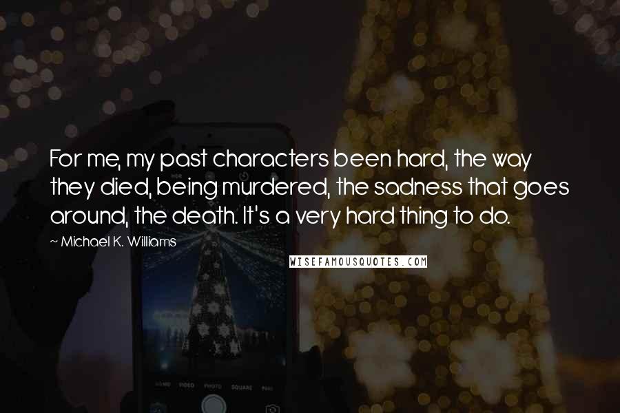 Michael K. Williams Quotes: For me, my past characters been hard, the way they died, being murdered, the sadness that goes around, the death. It's a very hard thing to do.