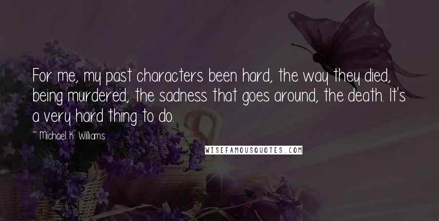 Michael K. Williams Quotes: For me, my past characters been hard, the way they died, being murdered, the sadness that goes around, the death. It's a very hard thing to do.