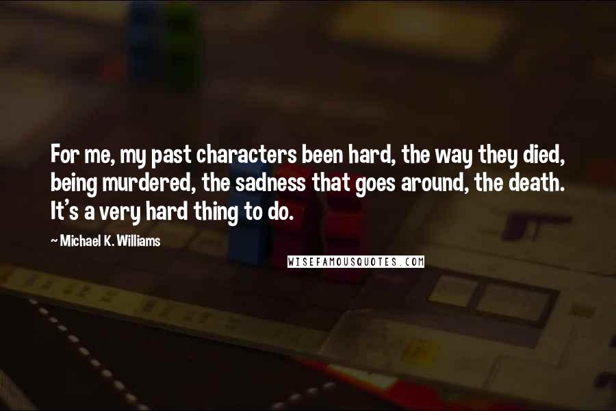 Michael K. Williams Quotes: For me, my past characters been hard, the way they died, being murdered, the sadness that goes around, the death. It's a very hard thing to do.