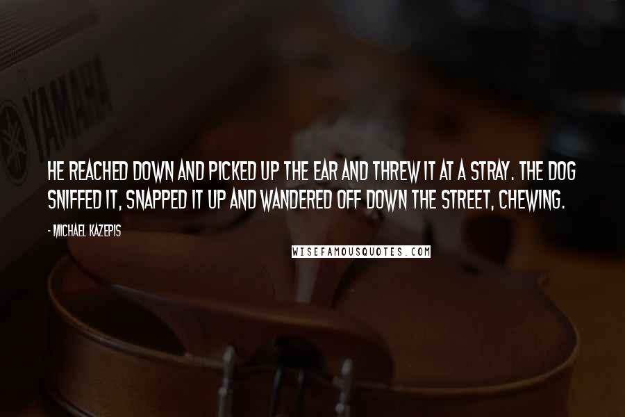 Michael Kazepis Quotes: He reached down and picked up the ear and threw it at a stray. The dog sniffed it, snapped it up and wandered off down the street, chewing.