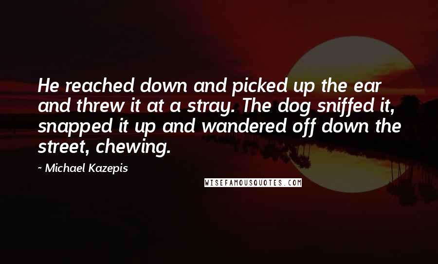 Michael Kazepis Quotes: He reached down and picked up the ear and threw it at a stray. The dog sniffed it, snapped it up and wandered off down the street, chewing.