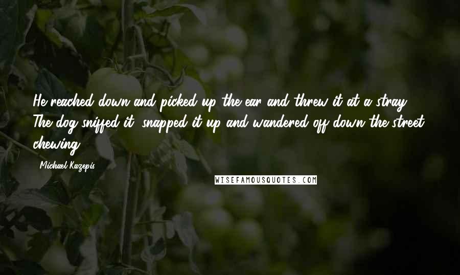 Michael Kazepis Quotes: He reached down and picked up the ear and threw it at a stray. The dog sniffed it, snapped it up and wandered off down the street, chewing.