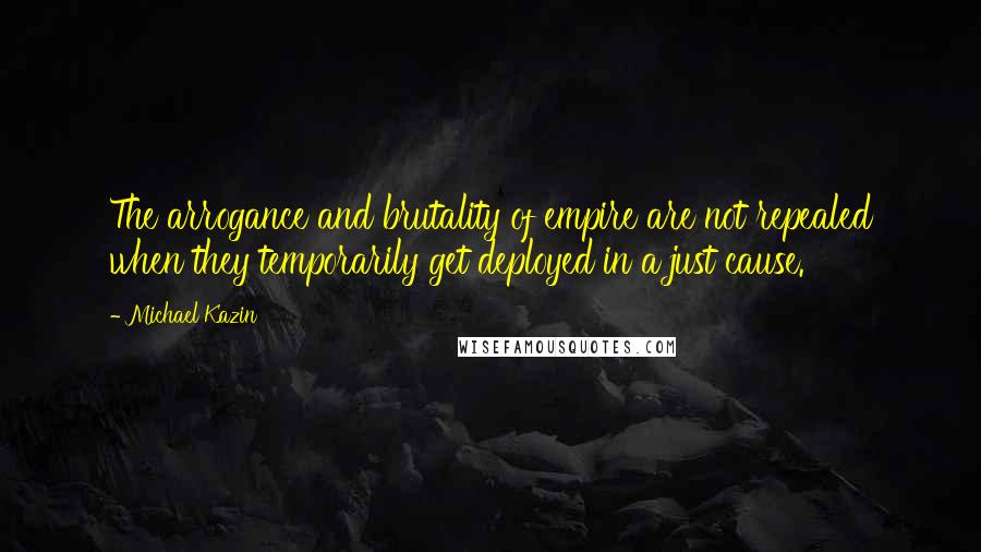 Michael Kazin Quotes: The arrogance and brutality of empire are not repealed when they temporarily get deployed in a just cause.