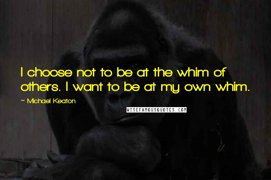 Michael Keaton Quotes: I choose not to be at the whim of others. I want to be at my own whim.