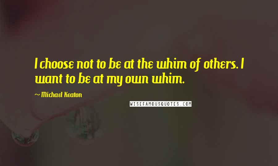 Michael Keaton Quotes: I choose not to be at the whim of others. I want to be at my own whim.