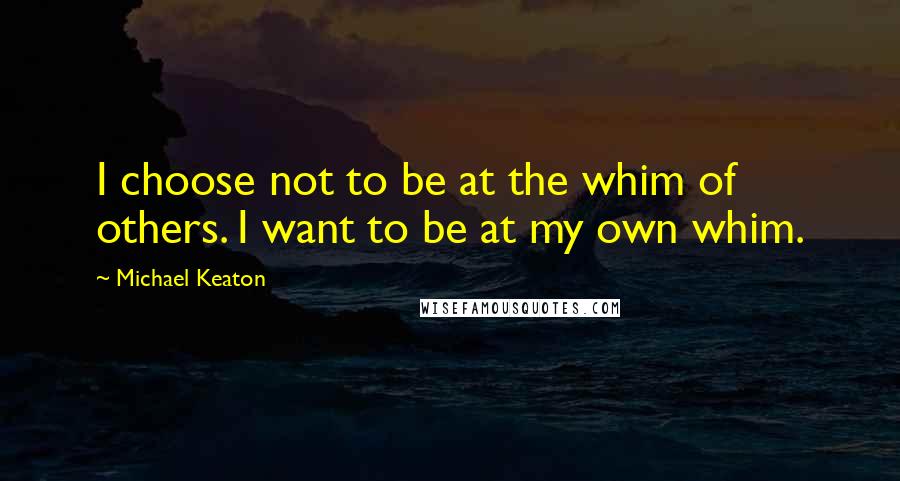 Michael Keaton Quotes: I choose not to be at the whim of others. I want to be at my own whim.