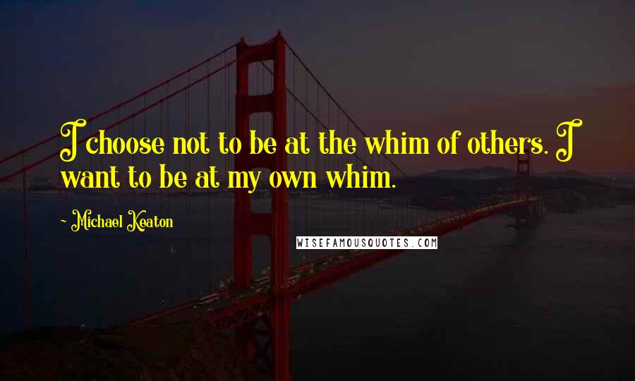 Michael Keaton Quotes: I choose not to be at the whim of others. I want to be at my own whim.