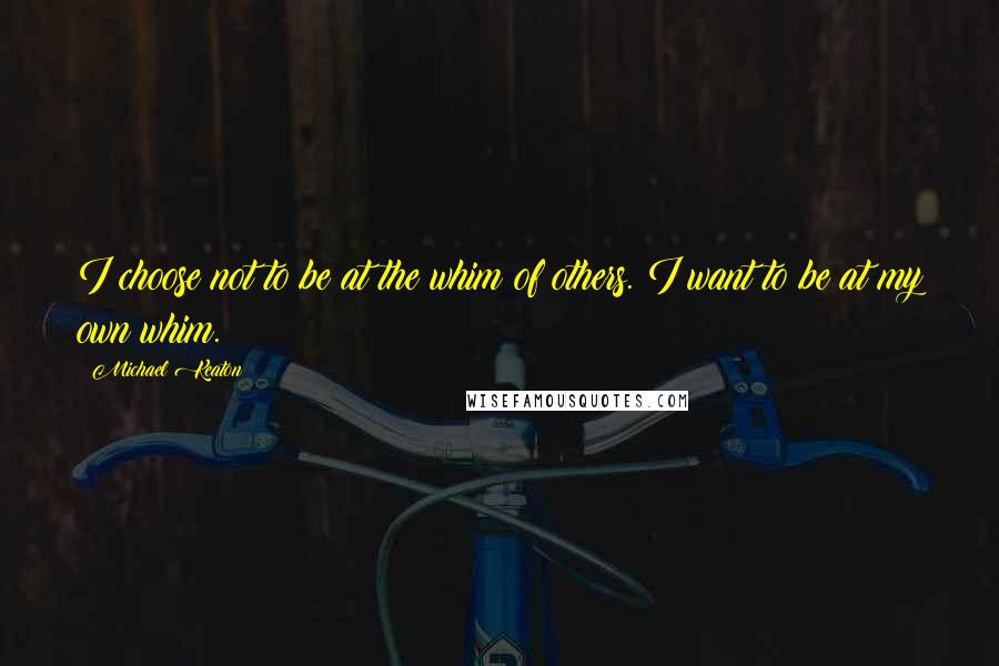 Michael Keaton Quotes: I choose not to be at the whim of others. I want to be at my own whim.