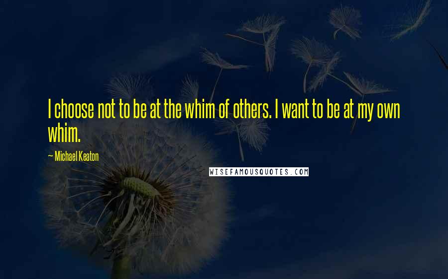 Michael Keaton Quotes: I choose not to be at the whim of others. I want to be at my own whim.