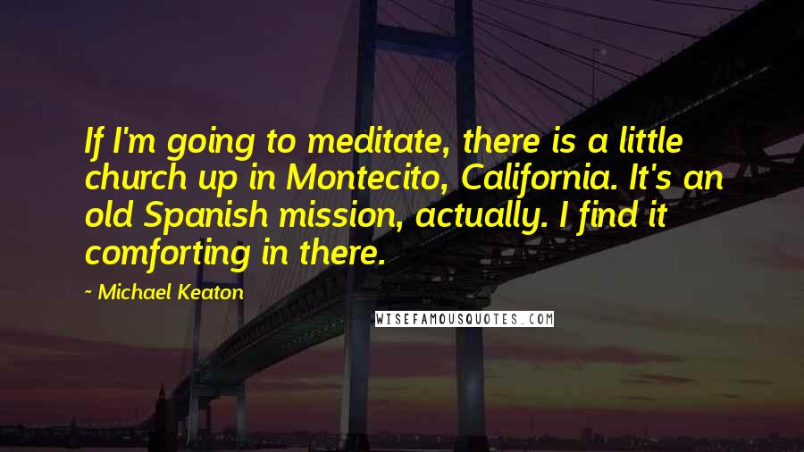 Michael Keaton Quotes: If I'm going to meditate, there is a little church up in Montecito, California. It's an old Spanish mission, actually. I find it comforting in there.