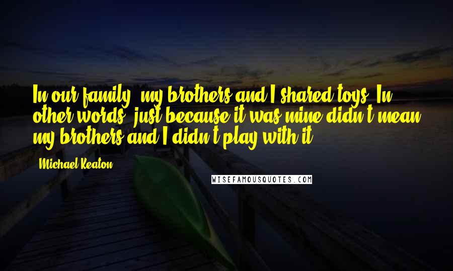 Michael Keaton Quotes: In our family, my brothers and I shared toys. In other words, just because it was mine didn't mean my brothers and I didn't play with it.