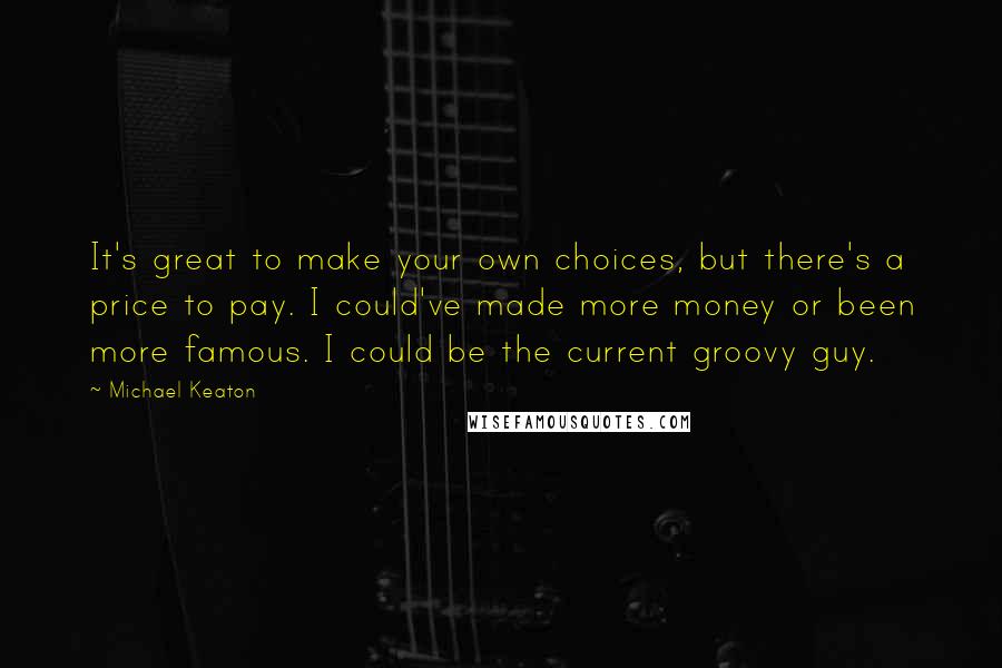 Michael Keaton Quotes: It's great to make your own choices, but there's a price to pay. I could've made more money or been more famous. I could be the current groovy guy.