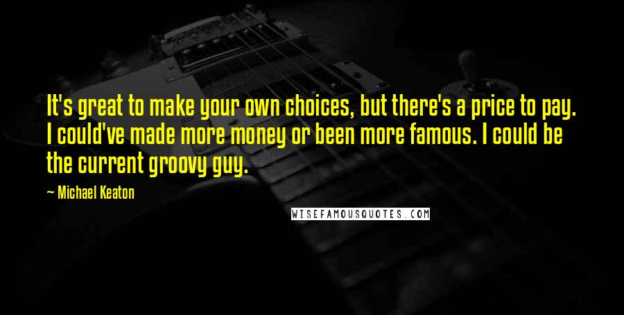 Michael Keaton Quotes: It's great to make your own choices, but there's a price to pay. I could've made more money or been more famous. I could be the current groovy guy.