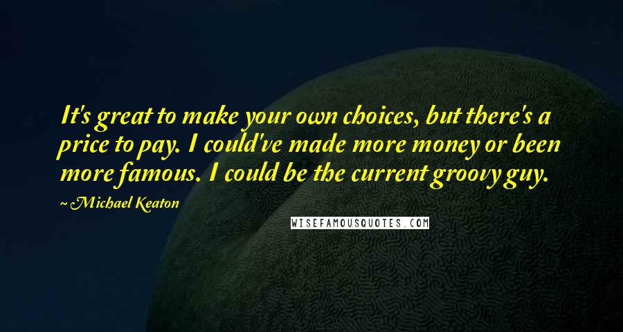 Michael Keaton Quotes: It's great to make your own choices, but there's a price to pay. I could've made more money or been more famous. I could be the current groovy guy.